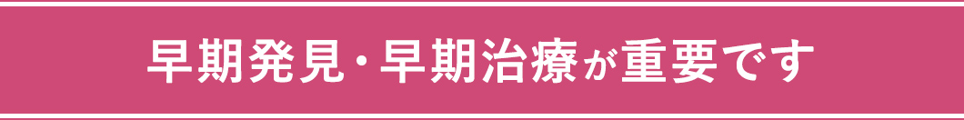 早期発見・早期治療が重要です