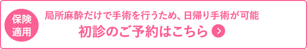 局所麻酔だけで手術を行うため、日帰り手術が可能 初診のご予約はこちら